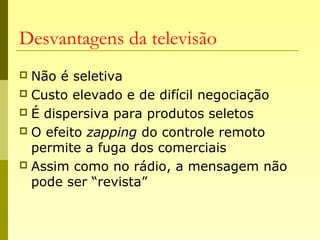 Desvantagens da televisão
 Não é seletiva
 Custo elevado e de difícil negociação
 É dispersiva para produtos seletos
 O efeito zapping do controle remoto
permite a fuga dos comerciais
 Assim como no rádio, a mensagem não
pode ser “revista”
 
