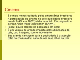 Cinema
 É o meio menos utilizado pelos empresários brasileiros
 A participação do cinema no bolo publicitário brasileiro
era de 0,4% em 2007(média mundial: 1%, segundo a
Screen Audit World Association (SAWA).
 Possui pouco alcance na população em geral
 É um veículo de grande impacto pelas dimensões da
tela, cor, imagens, som e movimento
 Sua grande vantagem para a publicidade é a atenção
total do consumidor: nada desvia seus olhos da tela
 