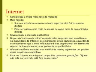 Internet
 Considerada a mídia mais nova do mercado
 Meio híbrido:
 Suas características envolvem tanto aspectos eletrônicos quanto
digitais
 Pode ser usada como meio de massa ou como meio de comunicação
dirigida
 Revolucionou o mercado publicitário
 Depois do “estouro da bolha” causado pelas empresas que acreditaram
na maturidade da Internet, os empresários estão cautelosos, aguardando
os mecanismos que a nova mídia poderá lhes proporcionar em termos de
retorno de investimentos, principalmente os publicitários
 Oferece audiência mundial, mas é difícil de medir; segmentar um público
dessa amplitude é complexo
 Estar na Internet é vantagem competitiva para as organizações: “Quem
não está na Internet, está fora do mercado”
 