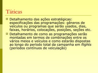 Táticas
 Detalhamento das ações estratégicas:
especificações das programações: gêneros de
veículos ou programas que serão usados, dias,
faixas, horários, colocações, posições, seções etc.
 Detalhamento de como as programações serão
montadas em termos de combinações entre os
vários meios e veículos e como estarão dispostas
ao longo do período total da campanha em flights
(períodos contínuos de veiculação)
 