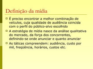 Definição da mídia
 É preciso encontrar a melhor combinação de
veículos, cuja qualidade de audiência coincida
com o perfil do público-alvo escolhido
 A estratégia de mídia nasce da análise qualitativa
do mercado, da força dos concorrentes,
definindo-se onde anunciar e quanto anunciar
 As táticas compreendem: audiência, custo por
mil, freqüência, horários, custos etc.
 
