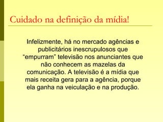 Cuidado na definição da mídia!
Infelizmente, há no mercado agências e
publicitários inescrupulosos que
“empurram” televisão nos anunciantes que
não conhecem as mazelas da
comunicação. A televisão é a mídia que
mais receita gera para a agência, porque
ela ganha na veiculação e na produção.
 
