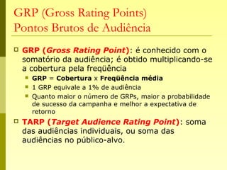 GRP (Gross Rating Points)
Pontos Brutos de Audiência
 GRP (Gross Rating Point): é conhecido com o
somatório da audiência; é obtido multiplicando-se
a cobertura pela freqüência
 GRP = Cobertura x Freqüência média
 1 GRP equivale a 1% de audiência
 Quanto maior o número de GRPs, maior a probabilidade
de sucesso da campanha e melhor a expectativa de
retorno
 TARP (Target Audience Rating Point): soma
das audiências individuais, ou soma das
audiências no público-alvo.
 