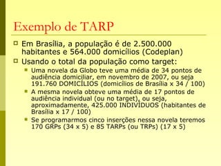Exemplo de TARP
 Em Brasília, a população é de 2.500.000
habitantes e 564.000 domicílios (Codeplan)
 Usando o total da população como target:
 Uma novela da Globo teve uma média de 34 pontos de
audiência domiciliar, em novembro de 2007, ou seja
191.760 DOMICÍLIOS (domicílios de Brasília x 34 / 100)
 A mesma novela obteve uma média de 17 pontos de
audiência individual (ou no target), ou seja,
aproximadamente, 425.000 INDIVÍDUOS (habitantes de
Brasília x 17 / 100)
 Se programarmos cinco inserções nessa novela teremos
170 GRPs (34 x 5) e 85 TARPs (ou TRPs) (17 x 5)
 