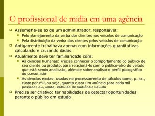 O profissional de mídia em uma agência
 Assemelha-se ao de um administrador, responsável:
 Pelo planejamento da verba dos clientes nos veículos de comunicação
 Pela distribuição da verba dos clientes pelos veículos de comunicação
 Antigamente trabalhava apenas com informações quantitativas,
calculando e cruzando dados
 Atualmente deve ter familiaridade com:
 As ciências humanas: Precisa conhecer o comportamento do público de
seu cliente ou produto, para relacioná-lo com o público-alvo do veículo
que está sendo analisado, além de saber analisar o perfil psicográfico
do consumidor
 As ciências exatas: usadas no processamento de cálculos como, p. ex.,
custo por mil, ou seja, quanto custa um anúncio para cada mil
pessoas; ou, ainda, cálculos de audiência líquida
 Precisa ser criativo: ter habilidades de detectar oportunidades
perante o público em estudo
 