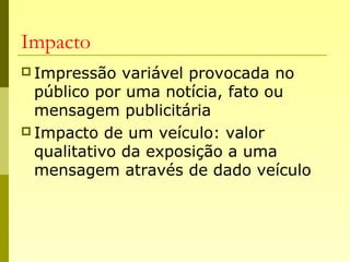 Impacto
 Impressão variável provocada no
público por uma notícia, fato ou
mensagem publicitária
 Impacto de um veículo: valor
qualitativo da exposição a uma
mensagem através de dado veículo
 