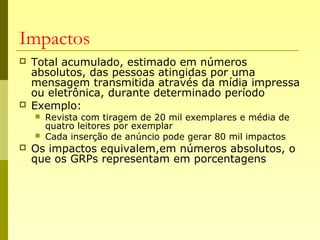 Impactos
 Total acumulado, estimado em números
absolutos, das pessoas atingidas por uma
mensagem transmitida através da mídia impressa
ou eletrônica, durante determinado período
 Exemplo:
 Revista com tiragem de 20 mil exemplares e média de
quatro leitores por exemplar
 Cada inserção de anúncio pode gerar 80 mil impactos
 Os impactos equivalem,em números absolutos, o
que os GRPs representam em porcentagens
 