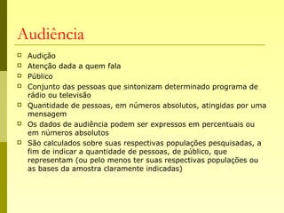 Audiência
 Audição
 Atenção dada a quem fala
 Público
 Conjunto das pessoas que sintonizam determinado programa de
rádio ou televisão
 Quantidade de pessoas, em números absolutos, atingidas por uma
mensagem
 Os dados de audiência podem ser expressos em percentuais ou
em números absolutos
 São calculados sobre suas respectivas populações pesquisadas, a
fim de indicar a quantidade de pessoas, de público, que
representam (ou pelo menos ter suas respectivas populações ou
as bases da amostra claramente indicadas)
 