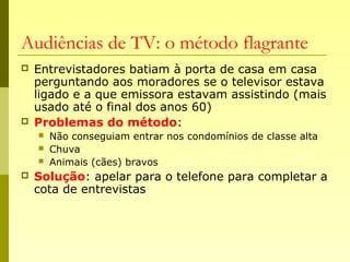 Audiências de TV: o método flagrante
 Entrevistadores batiam à porta de casa em casa
perguntando aos moradores se o televisor estava
ligado e a que emissora estavam assistindo (mais
usado até o final dos anos 60)
 Problemas do método:
 Não conseguiam entrar nos condomínios de classe alta
 Chuva
 Animais (cães) bravos
 Solução: apelar para o telefone para completar a
cota de entrevistas
 
