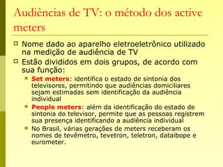 Audiências de TV: o método dos active
meters
 Nome dado ao aparelho eletroeletrônico utilizado
na medição de audiência de TV
 Estão divididos em dois grupos, de acordo com
sua função:
 Set meters: identifica o estado de sintonia dos
televisores, permitindo que audiências domiciliares
sejam estimadas sem identificação da audiência
individual
 People meters: além da identificação do estado de
sintonia do televisor, permite que as pessoas registrem
sua presença identificando a audiência individual
 No Brasil, várias gerações de meters receberam os
nomes de tevêmetro, tevetron, teletron, dataibope e
eurometer.
 