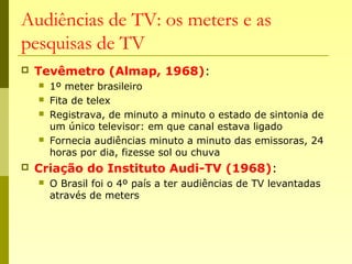 Audiências de TV: os meters e as
pesquisas de TV
 Tevêmetro (Almap, 1968):
 1º meter brasileiro
 Fita de telex
 Registrava, de minuto a minuto o estado de sintonia de
um único televisor: em que canal estava ligado
 Fornecia audiências minuto a minuto das emissoras, 24
horas por dia, fizesse sol ou chuva
 Criação do Instituto Audi-TV (1968):
 O Brasil foi o 4º país a ter audiências de TV levantadas
através de meters
 