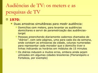 Audiências de TV: os meters e as
pesquisas de TV
 1970:
 Duas amostras simultâneas para medir audiência:
 Domicílios com meters, para levantar as audiências
domiciliares e servir de parametrização das audiências-
target
 Pessoas preenchendo diariamente cadernos chamados de
“diários”, com sete páginas, uma para cada dia da semana,
onde constam as emissoras da cidade, colunas numeradas
para representar cada morador que o domicílio tiver e
linhas indicando os horários em módulos de 15 minutos
 Os diários induzem a muitos erros, embora ainda sejam
utilizados em algumas cidades brasileiras (Florianópolis e
Fortaleza, por exemplo)
 