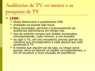 Audiências de TV: os meters e as
pesquisas de TV
 1988:
 Ibope desenvolve o peoplemeter DIB
 Instalado na Grande São Paulo
 Nova tecnologia: permitia o processamento de
audiências domiciliares em tempo real
 Uso de controle remoto com botões numerados,
correspondendo, cada número, a um morador
 Ao ligar a TV, um dos moradores precisa apertar ao
números que correspondem a cada pessoa que está
assistindo à TV
 À medida que alguém sai da sala, ou chega outra
pessoa, deve-se apertar os botões correspondentes, a
fim de atualizar a nova situação da assistência
 