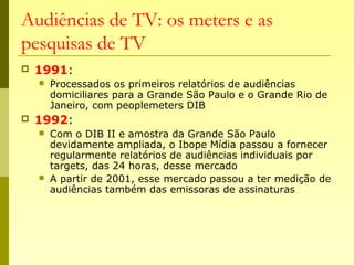 Audiências de TV: os meters e as
pesquisas de TV
 1991:
 Processados os primeiros relatórios de audiências
domiciliares para a Grande São Paulo e o Grande Rio de
Janeiro, com peoplemeters DIB
 1992:
 Com o DIB II e amostra da Grande São Paulo
devidamente ampliada, o Ibope Mídia passou a fornecer
regularmente relatórios de audiências individuais por
targets, das 24 horas, desse mercado
 A partir de 2001, esse mercado passou a ter medição de
audiências também das emissoras de assinaturas
 
