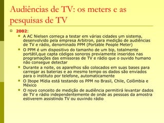 Audiências de TV: os meters e as
pesquisas de TV
 2002:
 A AC Nielsen começa a testar em várias cidades um sistema,
desenvolvido pela empresa Arbitron, para medição de audiências
de TV e rádio, denominado PPM (Portable People Meter)
 O PPM é um dispositivo do tamanho de um bip, totalmente
portátil,que capta códigos sonoros previamente inseridos nas
programações das emissoras de TV e rádio que o ouvido humano
não consegue detectar
 Durante a noite, os aparelhos são colocados em suas bases para
carregar as baterias e ao mesmo tempo os dados são enviados
para o instituto por telefone, automaticamente
 O Ibope Mídia está testando os PPM no Brasil, Chile, Colômbia e
México
 O novo conceito de medição de audiência permitirá levantar dados
de TV e rádio independentemente de onde as pessoas da amostra
estiverem assistindo TV ou ouvindo rádio
 
