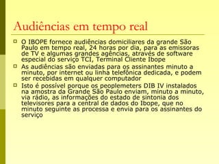 Audiências em tempo real
 O IBOPE fornece audiências domiciliares da grande São
Paulo em tempo real, 24 horas por dia, para as emissoras
de TV e algumas grandes agências, através de software
especial do serviço TCI, Terminal Cliente Ibope
 As audiências são enviadas para os assinantes minuto a
minuto, por internet ou linha telefônica dedicada, e podem
ser recebidas em qualquer computador
 Isto é possível porque os peoplemeters DIB IV instalados
na amostra da Grande São Paulo enviam, minuto a minuto,
via rádio, as informações do estado de sintonia dos
televisores para a central de dados do Ibope, que no
minuto seguinte as processa e envia para os assinantes do
serviço
 