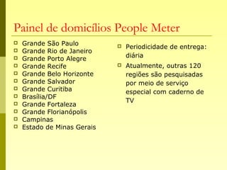 Painel de domicílios People Meter
 Grande São Paulo
 Grande Rio de Janeiro
 Grande Porto Alegre
 Grande Recife
 Grande Belo Horizonte
 Grande Salvador
 Grande Curitiba
 Brasília/DF
 Grande Fortaleza
 Grande Florianópolis
 Campinas
 Estado de Minas Gerais
 Periodicidade de entrega:
diária
 Atualmente, outras 120
regiões são pesquisadas
por meio de serviço
especial com caderno de
TV
 