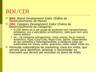 BDI/CDI
 BDI: Brand Development Index (Índice de
Desenvolvimento da Marca)
 CDI: Category Development Index (Índice de
Desenvolvimento da Categoria)
 O CDI refere-se a um grupo de produtos com características,
utilidades, uso e aplicações semelhantes, cada qual com uma
marca própria
 Ex.: na categoria refrigerantes, entre outras, há as marcas
Antárctica, Kuat, Coca-Cola, Pepsi-Cola, Sprite. Dependendo
de seu tamanho e heterogeneidade, a categoria pode ser
subdividida em linhas, como: guaranás, colas, sabor limão etc.
 Fórmulas matemáticas de marketing, úteis em mídia, que
servem para identificar, priorizar e recomendar os
mercados que devem ser incluídos no plano de mídia
 