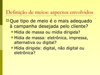 Definição de meios: aspectos envolvidos
 Que tipo de meio é o mais adequado
à campanha desejada pelo cliente?
 Mídia de massa ou mídia dirigida?
 Mídia de massa: eletrônica, impressa,
alternativa ou digital?
 Mídia dirigida: digital, não digital ou
eletrônica?
 
