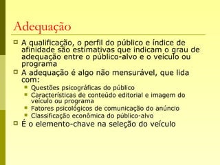 Adequação
 A qualificação, o perfil do público e índice de
afinidade são estimativas que indicam o grau de
adequação entre o público-alvo e o veículo ou
programa
 A adequação é algo não mensurável, que lida
com:
 Questões psicográficas do público
 Características de conteúdo editorial e imagem do
veículo ou programa
 Fatores psicológicos de comunicação do anúncio
 Classificação econômica do público-alvo
 É o elemento-chave na seleção do veículo
 