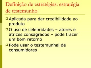 Definição de estratégias: estratégia
de testemunho
 Aplicada para dar credibilidade ao
produto
 O uso de celebridades – atores e
atrizes consagrados – pode trazer
um bom retorno
 Pode usar o testemunhal de
consumidores
 