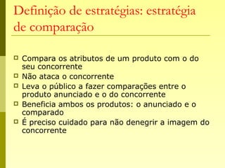 Definição de estratégias: estratégia
de comparação
 Compara os atributos de um produto com o do
seu concorrente
 Não ataca o concorrente
 Leva o público a fazer comparações entre o
produto anunciado e o do concorrente
 Beneficia ambos os produtos: o anunciado e o
comparado
 É preciso cuidado para não denegrir a imagem do
concorrente
 