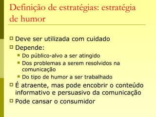 Definição de estratégias: estratégia
de humor
 Deve ser utilizada com cuidado
 Depende:
 Do público-alvo a ser atingido
 Dos problemas a serem resolvidos na
comunicação
 Do tipo de humor a ser trabalhado
 É atraente, mas pode encobrir o conteúdo
informativo e persuasivo da comunicação
 Pode cansar o consumidor
 