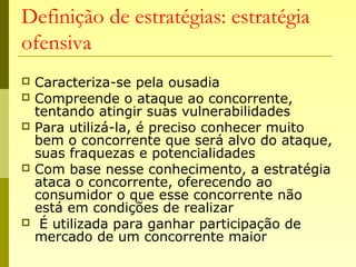 Definição de estratégias: estratégia
ofensiva
 Caracteriza-se pela ousadia
 Compreende o ataque ao concorrente,
tentando atingir suas vulnerabilidades
 Para utilizá-la, é preciso conhecer muito
bem o concorrente que será alvo do ataque,
suas fraquezas e potencialidades
 Com base nesse conhecimento, a estratégia
ataca o concorrente, oferecendo ao
consumidor o que esse concorrente não
está em condições de realizar
 É utilizada para ganhar participação de
mercado de um concorrente maior
 