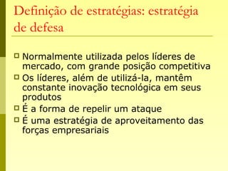 Definição de estratégias: estratégia
de defesa
 Normalmente utilizada pelos líderes de
mercado, com grande posição competitiva
 Os líderes, além de utilizá-la, mantêm
constante inovação tecnológica em seus
produtos
 É a forma de repelir um ataque
 É uma estratégia de aproveitamento das
forças empresariais
 