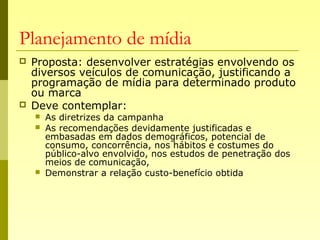 Planejamento de mídia
 Proposta: desenvolver estratégias envolvendo os
diversos veículos de comunicação, justificando a
programação de mídia para determinado produto
ou marca
 Deve contemplar:
 As diretrizes da campanha
 As recomendações devidamente justificadas e
embasadas em dados demográficos, potencial de
consumo, concorrência, nos hábitos e costumes do
público-alvo envolvido, nos estudos de penetração dos
meios de comunicação,
 Demonstrar a relação custo-benefício obtida
 