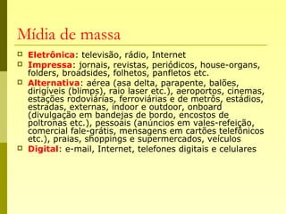 Mídia de massa
 Eletrônica: televisão, rádio, Internet
 Impressa: jornais, revistas, periódicos, house-organs,
folders, broadsides, folhetos, panfletos etc.
 Alternativa: aérea (asa delta, parapente, balões,
dirigíveis (blimps), raio laser etc.), aeroportos, cinemas,
estações rodoviárias, ferroviárias e de metrôs, estádios,
estradas, externas, indoor e outdoor, onboard
(divulgação em bandejas de bordo, encostos de
poltronas etc.), pessoais (anúncios em vales-refeição,
comercial fale-grátis, mensagens em cartões telefônicos
etc.), praias, shoppings e supermercados, veículos
 Digital: e-mail, Internet, telefones digitais e celulares
 