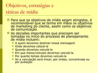 Objetivos, estratégias e
táticas de mídia
 Para que os objetivos de mídia sejam atingidos, é
recomendável que se tenha em mãos os objetivos
de marketing do cliente, assim como os objetivos
de comunicação
 As decisões importantes que precisam ser
tomadas no início do processo de planejamento
de mídia incluem:
 A quem devemos destinar nossa mensagem
 Onde devemos colocá-la
 Quando devemos veiculá-la
 Em que meios/veículos devemos veiculá-la
 Por quanto tempo devemos veiculá-la
 Se a veiculação será linear, por ondas, concentrada ou
por pulsação
 