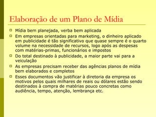 Elaboração de um Plano de Mídia
 Mídia bem planejada, verba bem aplicada
 Em empresas orientadas para marketing, o dinheiro aplicado
em publicidade é tão significativo que quase sempre é o quarto
volume na necessidade de recursos, logo após as despesas
com matérias-primas, funcionários e impostos
 Do total destinado à publicidade, a maior parte vai para a
veiculação
 As empresas precisam receber das agências planos de mídia
bem elaborados e completos
 Esses documentos vão justificar à diretoria da empresa os
motivos pelos quais milhares de reais ou dólares estão sendo
destinados à compra de matérias pouco concretas como
audiência, tempo, atenção, lembrança etc.
 