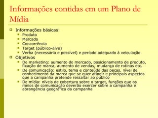 Informações contidas em um Plano de
Mídia
 Informações básicas:
 Produto
 Mercado
 Concorrência
 Target (público-alvo)
 Verba (necessária e possível) e período adequado à veiculação
 Objetivos
 De marketing: aumento do mercado, posicionamento de produto,
fixação de marca, aumento de vendas, mudança de rotinas etc.
 De comunicação: estilo, tema e conteúdo das peças, nível de
conhecimento da marca que se quer atingir e principais aspectos
que a campanha pretende ressaltar ao público
 De mídia: níveis de cobertura sobre o target, funções que os
meios de comunicação deverão exercer sobre a campanha e
abrangência geográfica da campanha
 