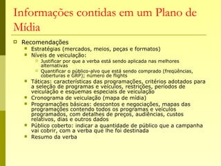 Informações contidas em um Plano de
Mídia
 Recomendações
 Estratégias (mercados, meios, peças e formatos)
 Níveis de veiculação:
 Justificar por que a verba está sendo aplicada nas melhores
alternativas
 Quantificar o público-alvo que está sendo comprado (freqüências,
coberturas e GRP); número de flights
 Táticas: características das programações, critérios adotados para
a seleção de programas e veículos, restrições, períodos de
veiculação e esquemas especiais de veiculação
 Cronograma de veiculação (mapa de mídia)
 Programações básicas: descontos e negociações, mapas das
programações contendo todos os programas e veículos
programados, com detalhes de preços, audiências, custos
relativos, dias e outros dados
 Público coberto: indicar a quantidade de público que a campanha
vai cobrir, com a verba que lhe foi destinada
 Resumo da verba
 