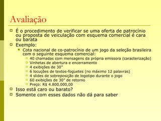 Avaliação
 É o procedimento de verificar se uma oferta de patrocínio
ou proposta de veiculação com esquema comercial é cara
ou barata
 Exemplo:
 Cota nacional de co-patrocínio de um jogo da seleção brasileira
com o seguinte esquema comercial:
 40 chamadas com mensagens da própria emissora (caracterização)
 Vinhetas de abertura e encerramento
 4 exibições de 30”
 6 locuções de textos-foguetes (no máximo 12 palavras)
 4 slides de sobreposição de logotipo durante o jogo
 60 exibições de 30” de retorno
 Preço: R$ 4.800.000,00
 Isso está caro ou barato?
 Somente com esses dados não dá para saber
 