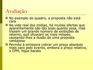 Avaliação
   No exemplo do quadro, a proposta não está
    cara
   Na vida real dos mídias, há muitas ofertas que
    aparentemente são tão boas quanto essa, mas
    trazem um grande número de exibições de
    retorno, que ofuscam os mais míopes,
    causando-lhes a ilusão de uma proposta
    vantajosa
   Permite à emissora cobrar um preço absoluto
    mais caro pelo evento, embora o preço relativo,
    o CPM, fique barato
 