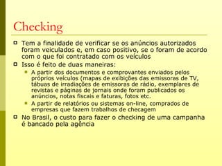Checking
   Tem a finalidade de verificar se os anúncios autorizados
    foram veiculados e, em caso positivo, se o foram de acordo
    com o que foi contratado com os veículos
   Isso é feito de duas maneiras:
       A partir dos documentos e comprovantes enviados pelos
        próprios veículos (mapas de exibições das emissoras de TV,
        tábuas de irradiações de emissoras de rádio, exemplares de
        revistas e páginas de jornais onde foram publicados os
        anúncios, notas fiscais e faturas, fotos etc.
       A partir de relatórios ou sistemas on-line, comprados de
        empresas que fazem trabalhos de checagem
   No Brasil, o custo para fazer o checking de uma campanha
    é bancado pela agência
 