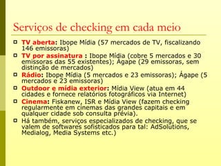 Serviços de checking em cada meio
   TV aberta: Ibope Mídia (57 mercados de TV, fiscalizando
    146 emissoras)
   TV por assinatura : Ibope Mídia (cobre 5 mercados e 30
    emissoras das 55 existentes); Ágape (29 emissoras, sem
    distinção de mercados)
   Rádio: Ibope Mídia (5 mercados e 23 emissoras); Ágape (5
    mercados e 23 emissoras)
   Outdoor e mídia exterior: Mídia View (atua em 44
    cidades e fornece relatórios fotográficos via Internet)
   Cinema: Fiskanew, ISR e Mídia View (fazem checking
    regularmente em cinemas das grandes capitais e em
    qualquer cidade sob consulta prévia).
   Há também, serviços especializados de checking, que se
    valem de softwares sofisticados para tal: AdSolutions,
    Medialog, Media Systems etc.)
 