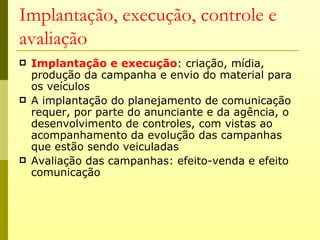 Implantação, execução, controle e
avaliação
   Implantação e execução: criação, mídia,
    produção da campanha e envio do material para
    os veículos
   A implantação do planejamento de comunicação
    requer, por parte do anunciante e da agência, o
    desenvolvimento de controles, com vistas ao
    acompanhamento da evolução das campanhas
    que estão sendo veiculadas
   Avaliação das campanhas: efeito-venda e efeito
    comunicação
 