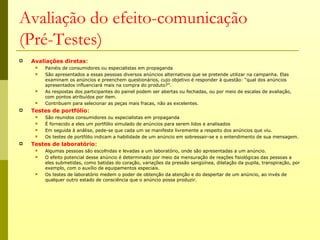 Avaliação do efeito-comunicação
(Pré-Testes)
   Avaliações diretas:
        Painéis de consumidores ou especialistas em propaganda
        São apresentados a essas pessoas diversos anúncios alternativos que se pretende utilizar na campanha. Elas
         examinam os anúncios e preenchem questionários, cujo objetivo é responder à questão: “qual dos anúncios
         apresentados influenciará mais na compra do produto?”.
        As respostas dos participantes do painel podem ser abertas ou fechadas, ou por meio de escalas de avaliação,
         com pontos atribuídos por item.
        Contribuem para selecionar as peças mais fracas, não as excelentes.
   Testes de portfólio:
        São reunidos consumidores ou especialistas em propaganda
        É fornecido a eles um portfólio simulado de anúncios para serem lidos e analisados
        Em seguida à análise, pede-se que cada um se manifeste livremente a respeito dos anúncios que viu.
        Os testes de portfólio indicam a habilidade de um anúncio em sobressair-se e o entendimento de sua mensagem.
   Testes de laboratório:
        Algumas pessoas são escolhidas e levadas a um laboratório, onde são apresentadas a um anúncio.
        O efeito potencial desse anúncio é determinado por meio da mensuração de reações fisiológicas das pessoas a
         eles submetidas, como batidas do coração, variações da pressão sangüínea, dilatação da pupila, transpiração, por
         exemplo, com o auxílio de equipamentos especiais.
        Os testes de laboratório medem o poder de obtenção da atenção e do despertar de um anúncio, ao invés de
         qualquer outro estado de consciência que o anúncio possa produzir.
 