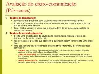 Avaliação do efeito-comunicação
(Pós-testes)
   Testes de lembrança:
       São realizados encontros com usuários regulares de determinada mídia
       É pedido a eles que tentem se lembrar dos anunciantes e dos produtos de que
        trata o assunto em estudo
       Esses testes indicam o poder que o anúncio tem de ser percebido e retido na
        mente das pessoas.
   Testes de reconhecimento:
       É feita uma amostragem de usuários de determinada mídia (por exemplo:
        leitores regulares de certo jornal).
       Pede-se a essas pessoas que apontem o que reconhecem como tendo visto e/ou
        lido.
       Para cada anúncio são preparados três registros diferentes, a partir dos dados
        conhecidos:
            Notado: porcentagem das pessoas pesquisadas que dizem ter visto ou lido qualquer
             parte do anúncio publicado no jornal escolhido.
            Visto ou associado: porcentagem das pessoas pesquisadas que afirmam ter visto ou
             lido qualquer parte do anúncio que indica claramente os nomes do produto ou serviço do
             anunciante.
            Leram a maior parte: porcentagem de pessoas pesquisadas que não só olharam, como
             também leram mais da metade do total do material de leitura do anúncio.
 