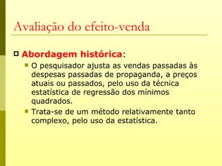 Avaliação do efeito-venda
   Abordagem histórica:
       O pesquisador ajusta as vendas passadas às
        despesas passadas de propaganda, a preços
        atuais ou passados, pelo uso da técnica
        estatística de regressão dos mínimos
        quadrados.
       Trata-se de um método relativamente tanto
        complexo, pelo uso da estatística.
 