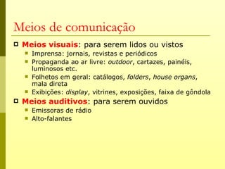 Meios de comunicação
   Meios visuais: para serem lidos ou vistos
       Imprensa: jornais, revistas e periódicos
       Propaganda ao ar livre: outdoor, cartazes, painéis,
        luminosos etc.
       Folhetos em geral: catálogos, folders, house organs,
        mala direta
       Exibições: display, vitrines, exposições, faixa de gôndola
   Meios auditivos: para serem ouvidos
       Emissoras de rádio
       Alto-falantes
 