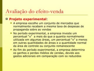Avaliação do efeito-venda
   Projeto experimental:
       A empresa escolhe um conjunto de mercados que
        normalmente recebem a mesma taxa de despesas de
        propaganda sobre as vendas
       No período experimental, a empresa investe um
        percentual “x” a mais do que a quantia normalmente
        utilizada em algumas áreas, um percentual “x” a menos
        em outras quantidades de áreas e a quantidade normal
        da área de controle ou conjunto remanescente
       Ao fim do período experimental, a empresa determina
        os ganhos e perdas médios de vendas, devido aos
        gastos adicionais em comparação com os reduzidos
 