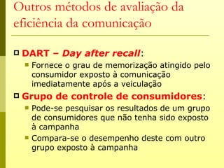 Outros métodos de avaliação da
eficiência da comunicação

   DART – Day after recall:
       Fornece o grau de memorização atingido pelo
        consumidor exposto à comunicação
        imediatamente após a veiculação
   Grupo de controle de consumidores:
       Pode-se pesquisar os resultados de um grupo
        de consumidores que não tenha sido exposto
        à campanha
       Compara-se o desempenho deste com outro
        grupo exposto à campanha
 