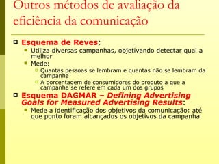 Outros métodos de avaliação da
eficiência da comunicação
   Esquema de Reves:
       Utiliza diversas campanhas, objetivando detectar qual a
        melhor
       Mede:
            Quantas pessoas se lembram e quantas não se lembram da
             campanha
            A porcentagem de consumidores do produto a que a
             campanha se refere em cada um dos grupos
   Esquema DAGMAR – Defining Advertising
    Goals for Measured Advertising Results:
       Mede a identificação dos objetivos da comunicação: até
        que ponto foram alcançados os objetivos da campanha
 