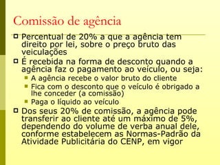 Comissão de agência
   Percentual de 20% a que a agência tem
    direito por lei, sobre o preço bruto das
    veiculações
   É recebida na forma de desconto quando a
    agência faz o pagamento ao veículo, ou seja:
       A agência recebe o valor bruto do cliente
       Fica com o desconto que o veículo é obrigado a
        lhe conceder (a comissão)
       Paga o líquido ao veículo
   Dos seus 20% de comissão, a agência pode
    transferir ao cliente até um máximo de 5%,
    dependendo do volume de verba anual dele,
    conforme estabelecem as Normas-Padrão da
    Atividade Publicitária do CENP, em vigor
 