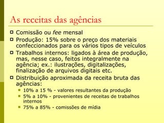 As receitas das agências
   Comissão ou fee mensal
   Produção: 15% sobre o preço dos materiais
    confeccionados para os vários tipos de veículos
   Trabalhos internos: ligados à área de produção,
    mas, nesse caso, feitos integralmente na
    agência; ex.: ilustrações, digitalizações,
    finalização de arquivos digitais etc.
   Distribuição aproximada da receita bruta das
    agências:
       10% a 15 % - valores resultantes da produção
       5% a 10% - provenientes de receitas de trabalhos
        internos
       75% a 85% - comissões de mídia
 
