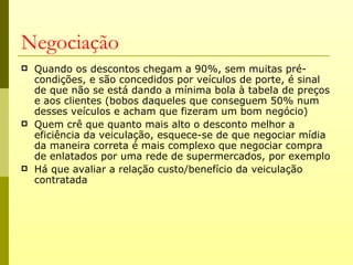 Negociação
   Quando os descontos chegam a 90%, sem muitas pré-
    condições, e são concedidos por veículos de porte, é sinal
    de que não se está dando a mínima bola à tabela de preços
    e aos clientes (bobos daqueles que conseguem 50% num
    desses veículos e acham que fizeram um bom negócio)
   Quem crê que quanto mais alto o desconto melhor a
    eficiência da veiculação, esquece-se de que negociar mídia
    da maneira correta é mais complexo que negociar compra
    de enlatados por uma rede de supermercados, por exemplo
   Há que avaliar a relação custo/benefício da veiculação
    contratada
 